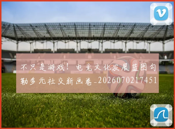 不只是游戏！电竞文化发展蓝图勾勒多元社交新画卷_20260702174514