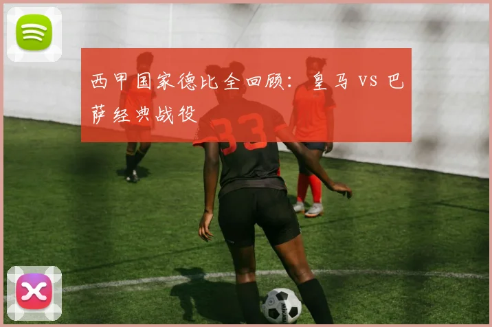 西甲国家德比全回顾：皇马 vs 巴萨经典战役