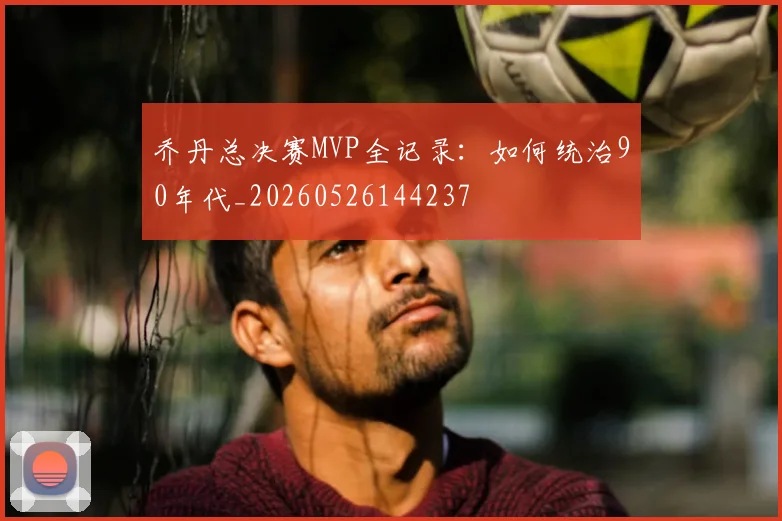 乔丹总决赛MVP全记录：如何统治90年代_20260526144237