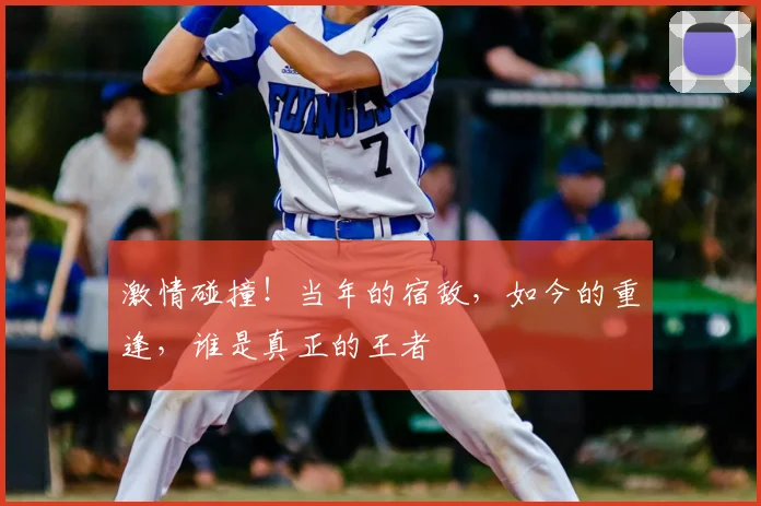 激情碰撞！当年的宿敌，如今的重逢，谁是真正的王者