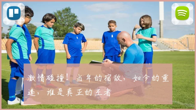 激情碰撞！当年的宿敌，如今的重逢，谁是真正的王者