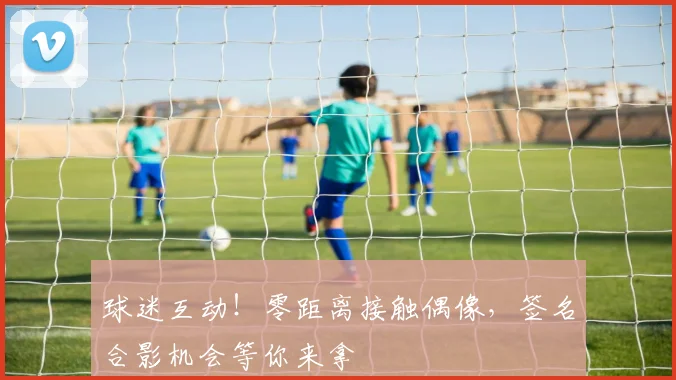 球迷互动！零距离接触偶像，签名合影机会等你来拿