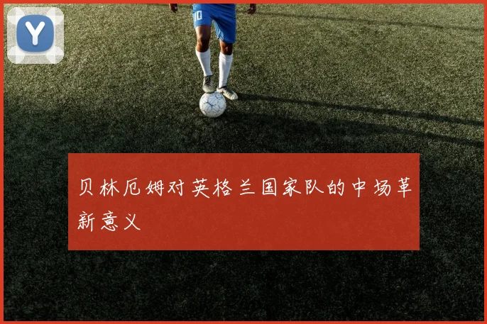 贝林厄姆对英格兰国家队的中场革新意义