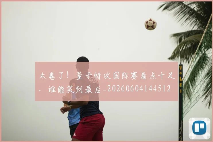 太卷了！量子特攻国际赛看点十足，谁能笑到最后_20260604144512