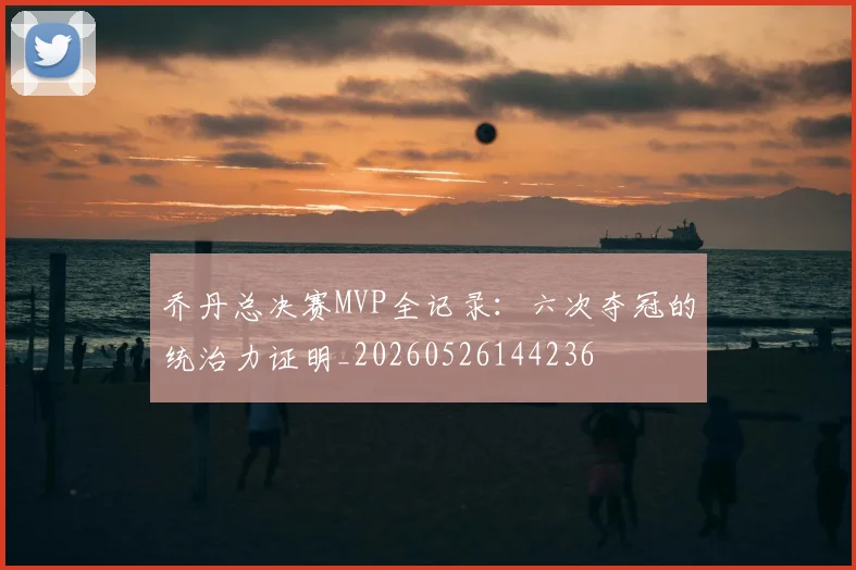 乔丹总决赛MVP全记录：六次夺冠的统治力证明_20260526144236