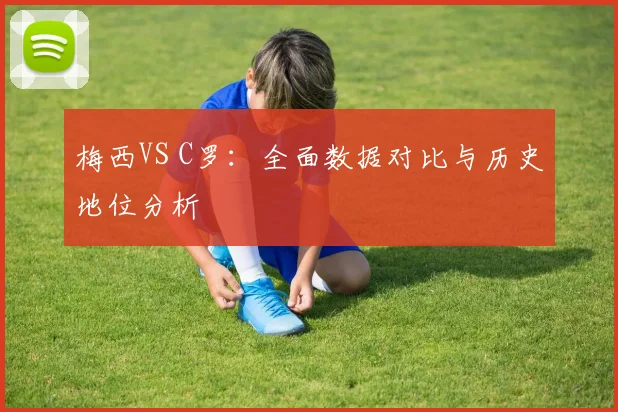 梅西VS C罗：全面数据对比与历史地位分析