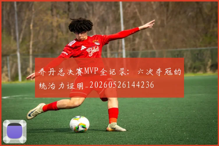 乔丹总决赛MVP全记录：六次夺冠的统治力证明_20260526144236