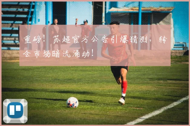 重磅！苏超官方公告引爆猜测，转会市场暗流涌动！