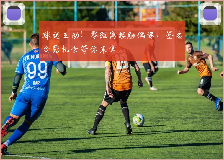 球迷互动！零距离接触偶像，签名合影机会等你来拿