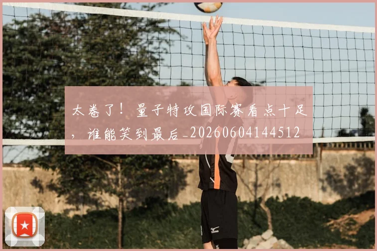 太卷了！量子特攻国际赛看点十足，谁能笑到最后_20260604144512