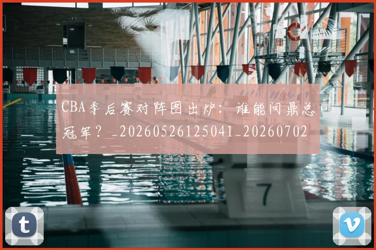 CBA季后赛对阵图出炉：谁能问鼎总冠军？_20260526125041_20260702035754