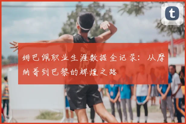 姆巴佩职业生涯数据全记录：从摩纳哥到巴黎的辉煌之路