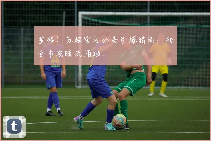 重磅！苏超官方公告引爆猜测，转会市场暗流涌动！
